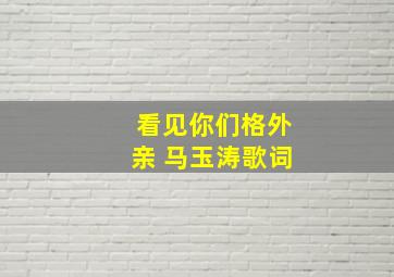 看见你们格外亲 马玉涛歌词